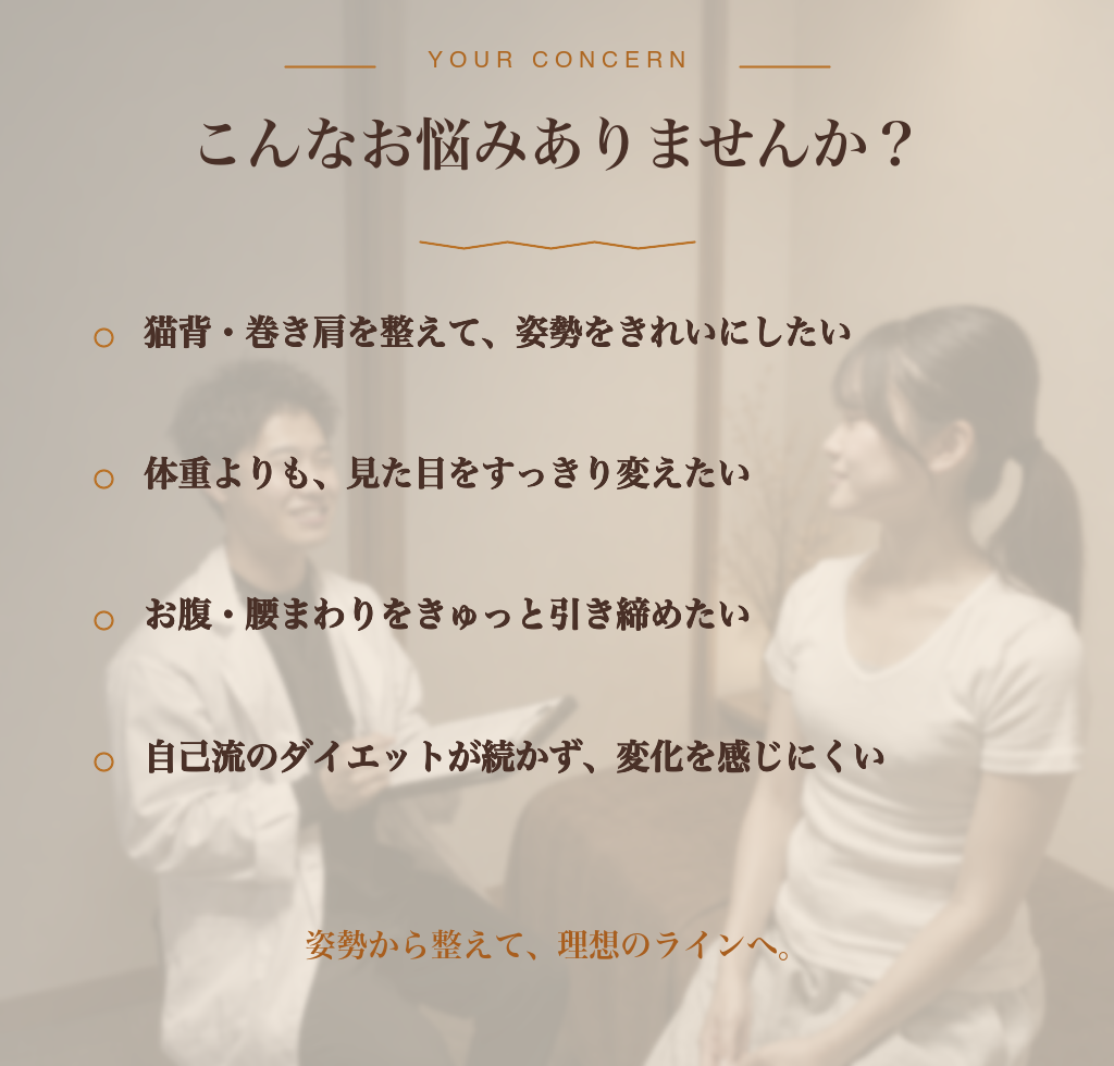 こんなお悩みありませんか？ 猫背・巻き肩を整えて姿勢をきれいにしたい／体重よりも見た目をすっきり変えたい／お腹・腰まわりをきゅっと引き締めたい／自己流ダイエットが続かず変化を感じにくい — 姿勢から整えて、理想のラインへ。